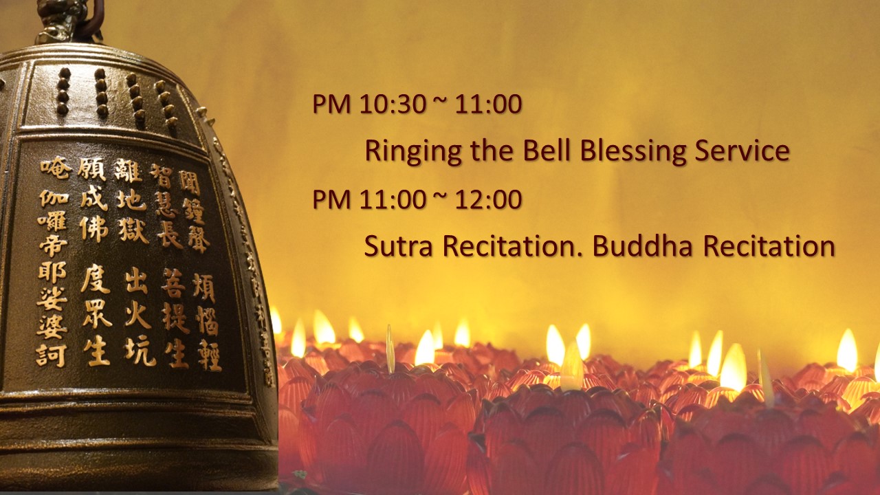 PM 10:30 ~ 11:00 Ringing the Bell Blessing Service. PM 11:00 ~ 12:00 Sutra Recitation. Buddha Recitation