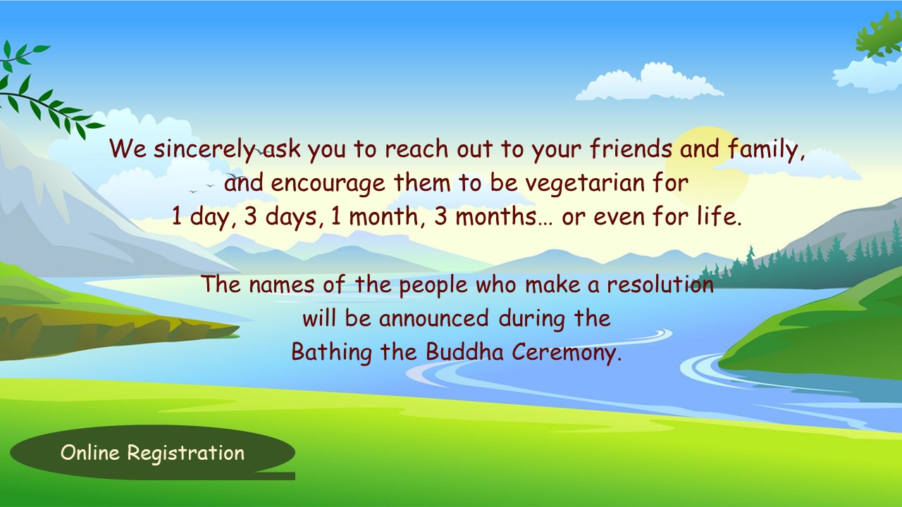 We sincerely ask you to reach out to your friends and family, and encourage them to be vegetarian for 1 day, 3 days, 1 month, 3 months... or even for life. The names of the people who make a resolution will be announced during the Bathing the Buddha Ceremony.