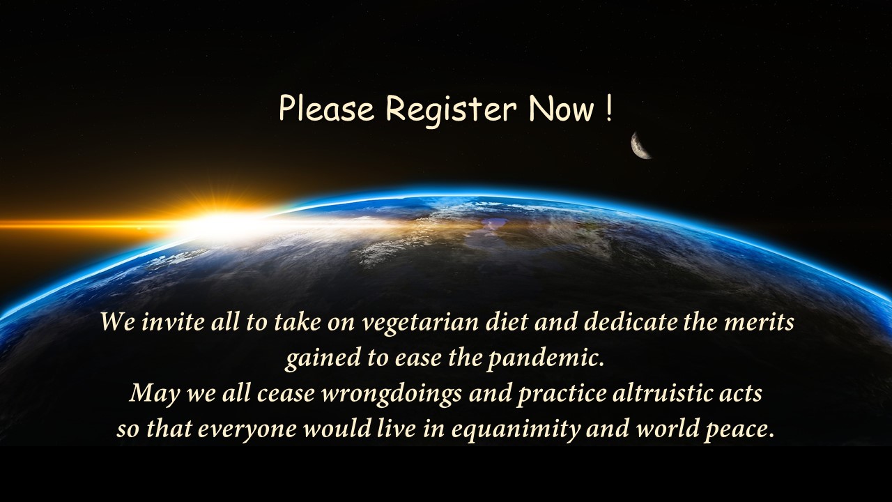 We invite all to take on vegetarian diet and dedicate the merits gained to ease the pandemic. May we all cease wrongdoings and practice altruistic acts so that everyone would live in equanimity and world peace.